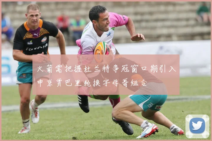 火箭需把握杜兰特争冠窗口期引入申京贾巴里轮换字母哥组合