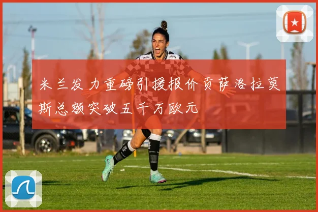 米兰发力重磅引援报价贡萨洛拉莫斯总额突破五千万欧元