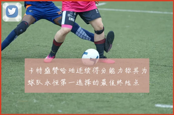 卡特盛赞哈珀连续得分能力称其为球队永恒第一选择的最佳终结点