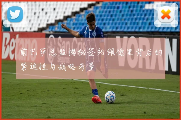 前巴萨总监揭秘签约佩德里背后的紧迫性与战略考量