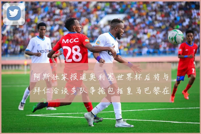 阿斯独家报道奥利塞世界杯后将与拜仁洽谈多队争抢包括皇马巴黎在内