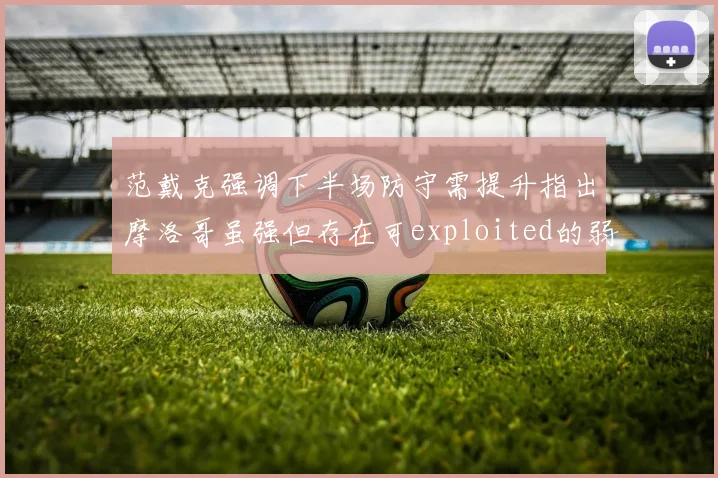 范戴克强调下半场防守需提升指出摩洛哥虽强但存在可exploited的弱点
