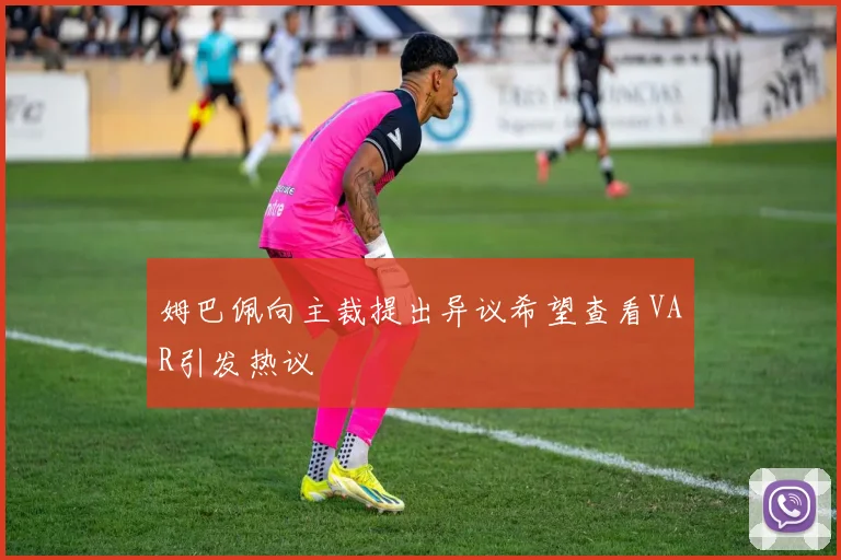 姆巴佩向主裁提出异议希望查看VAR引发热议
