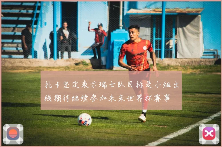 扎卡坚定表示瑞士队目标是小组出线期待继续参加未来世界杯赛事