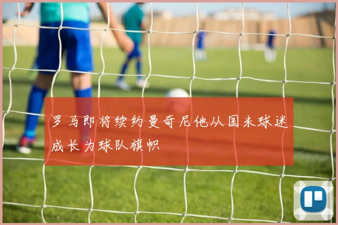 罗马即将续约曼奇尼他从国米球迷成长为球队旗帜