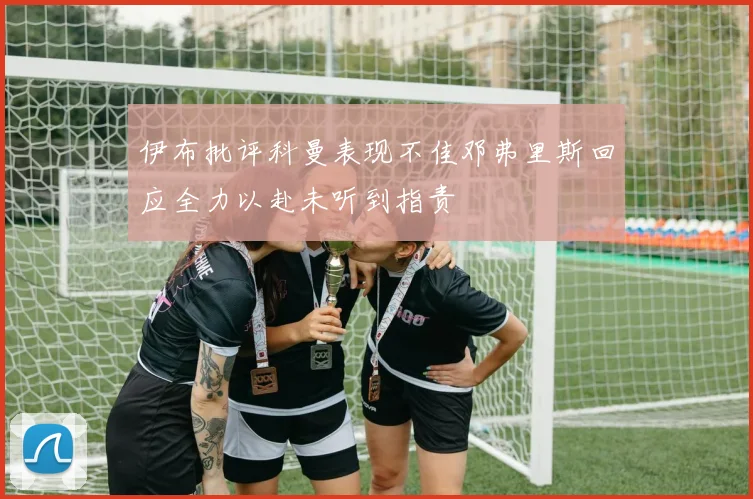 伊布批评科曼表现不佳邓弗里斯回应全力以赴未听到指责