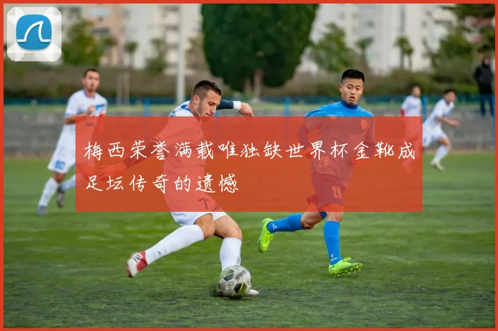 梅西荣誉满载唯独缺世界杯金靴成足坛传奇的遗憾