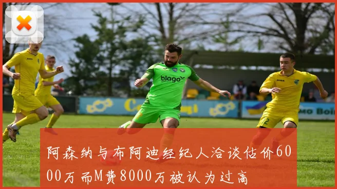 阿森纳与布阿迪经纪人洽谈估价6000万而M费8000万被认为过高
