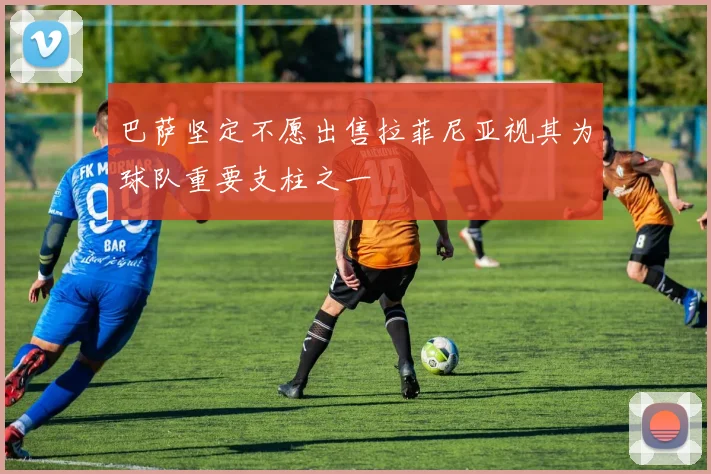 巴萨坚定不愿出售拉菲尼亚视其为球队重要支柱之一