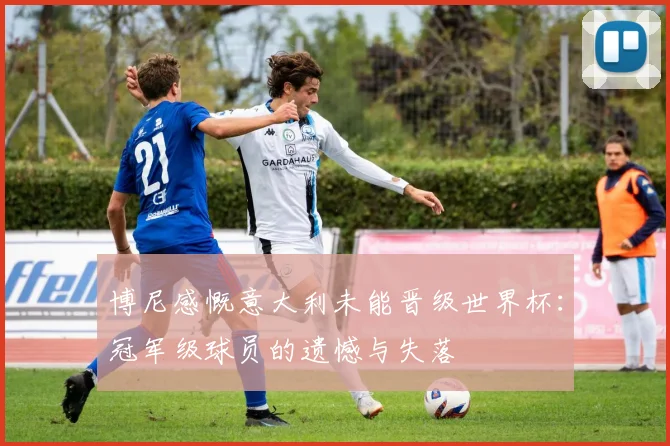 博尼感慨意大利未能晋级世界杯：冠军级球员的遗憾与失落