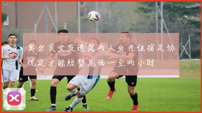 奥尔莫女友透露两人分开住宿足协规定才能短暂见面一至两小时